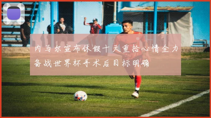 内马尔宣布休假十天重拾心情全力备战世界杯手术后目标明确