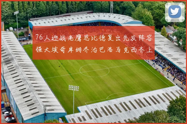 76人迎战老鹰恩比德复出先发阵容强大埃奇库姆乔治巴洛马克西齐上阵