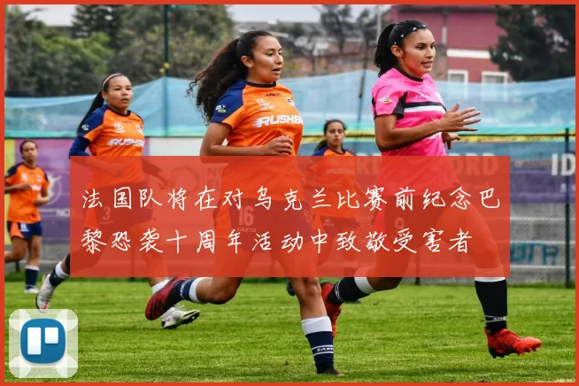 法国队将在对乌克兰比赛前纪念巴黎恐袭十周年活动中致敬受害者