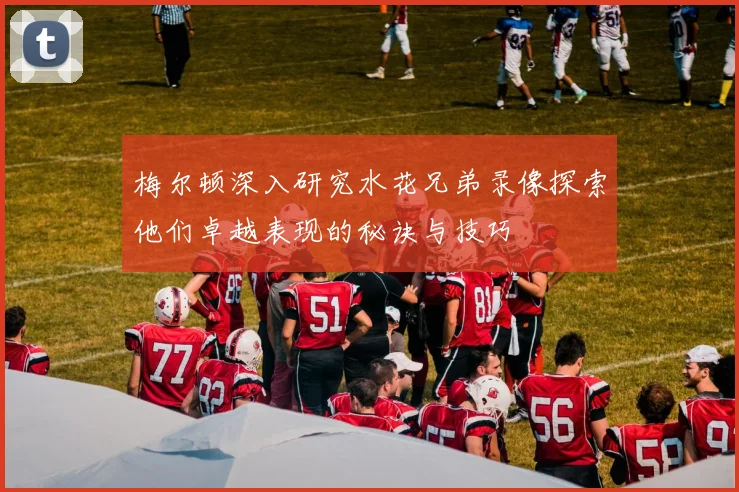 梅尔顿深入研究水花兄弟录像探索他们卓越表现的秘诀与技巧