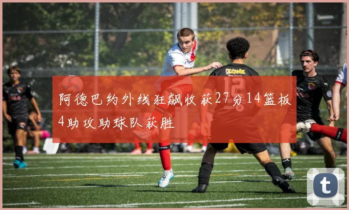 阿德巴约外线狂飙收获27分14篮板4助攻助球队获胜