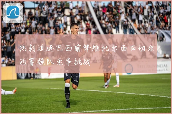 热刺追逐巴西前锋维托尔面临切尔西等强队竞争挑战