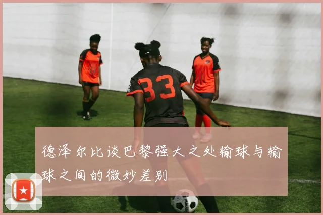 德泽尔比谈巴黎强大之处输球与输球之间的微妙差别