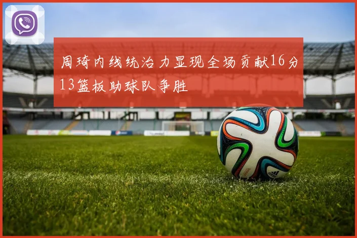 周琦内线统治力显现全场贡献16分13篮板助球队争胜