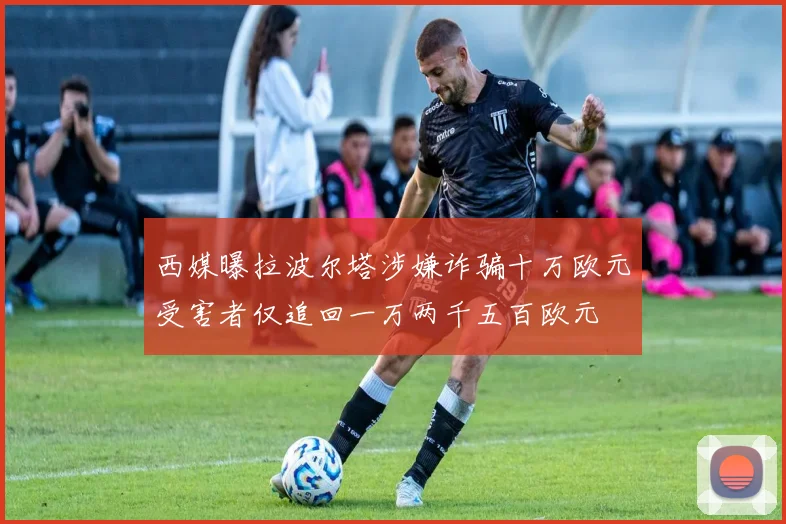 西媒曝拉波尔塔涉嫌诈骗十万欧元受害者仅追回一万两千五百欧元