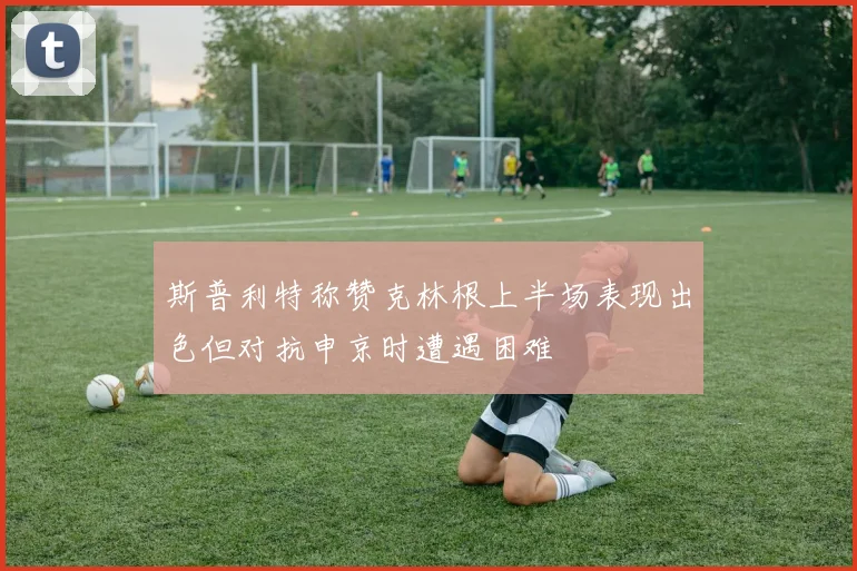 斯普利特称赞克林根上半场表现出色但对抗申京时遭遇困难