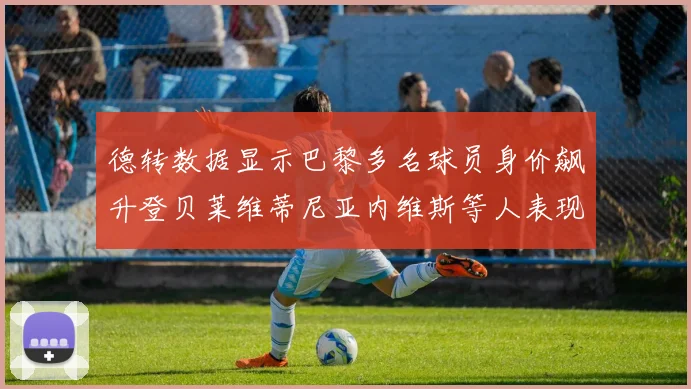 德转数据显示巴黎多名球员身价飙升登贝莱维蒂尼亚内维斯等人表现抢眼