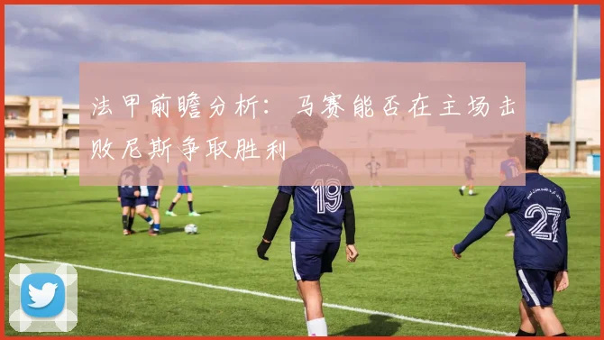 法甲前瞻分析：马赛能否在主场击败尼斯争取胜利