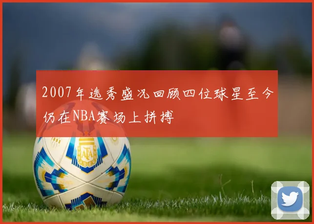 2007年选秀盛况回顾四位球星至今仍在NBA赛场上拼搏