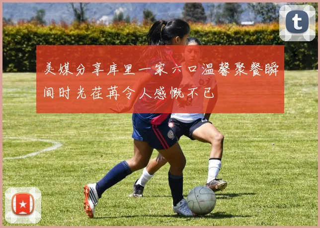美媒分享库里一家六口温馨聚餐瞬间时光荏苒令人感慨不已