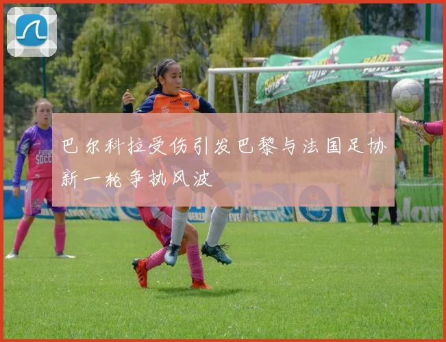 巴尔科拉受伤引发巴黎与法国足协新一轮争执风波