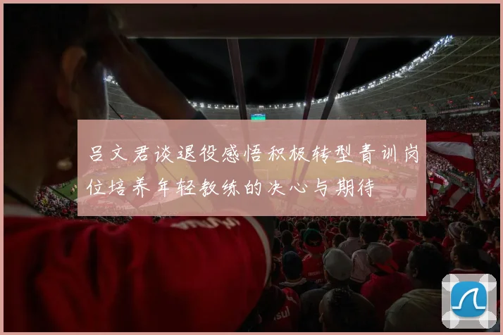 吕文君谈退役感悟积极转型青训岗位培养年轻教练的决心与期待