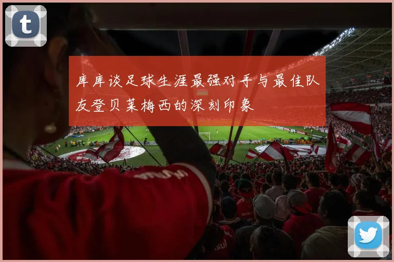 库库谈足球生涯最强对手与最佳队友登贝莱梅西的深刻印象