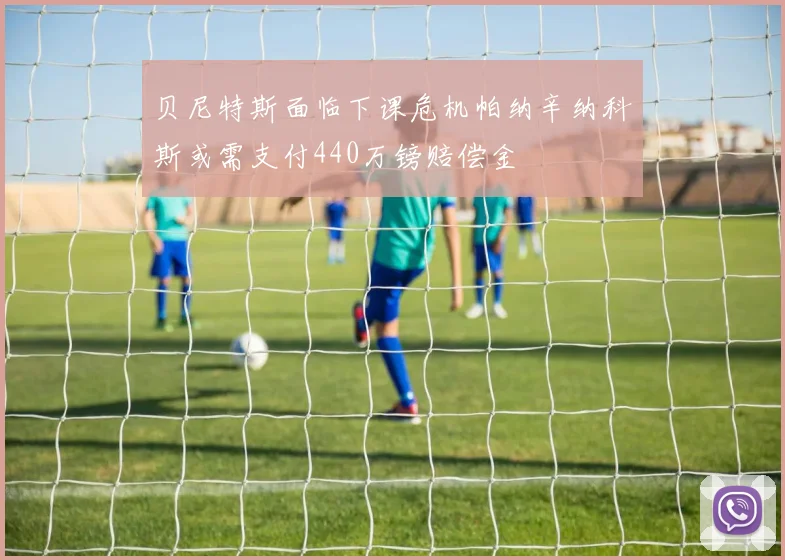 贝尼特斯面临下课危机帕纳辛纳科斯或需支付440万镑赔偿金