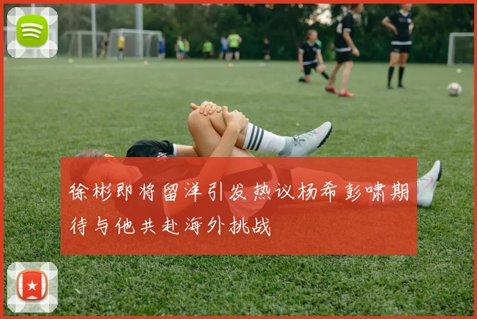 徐彬即将留洋引发热议杨希彭啸期待与他共赴海外挑战