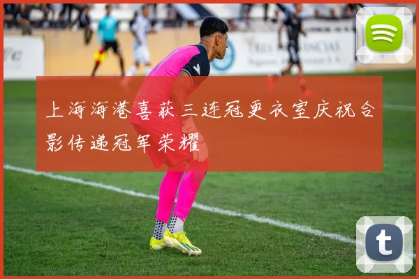 上海海港喜获三连冠更衣室庆祝合影传递冠军荣耀