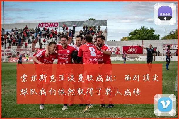 索尔斯克亚谈曼联成就：面对顶尖球队我们依然取得了骄人成绩