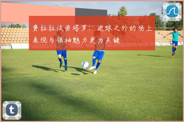 费拉拉谈劳塔罗：进球之外的场上表现与领袖魅力更为关键