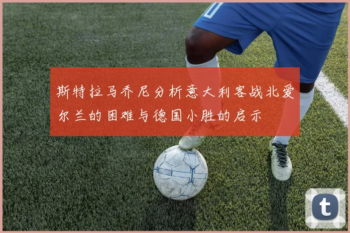 斯特拉马乔尼分析意大利客战北爱尔兰的困难与德国小胜的启示