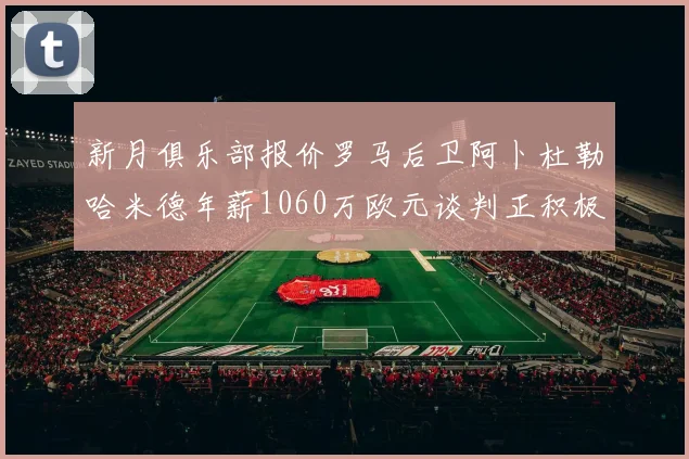 新月俱乐部报价罗马后卫阿卜杜勒哈米德年薪1060万欧元谈判正积极进行中