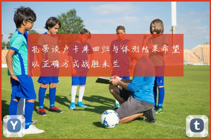 孔蒂谈卢卡库回归与体测结果希望以正确方式战胜米兰