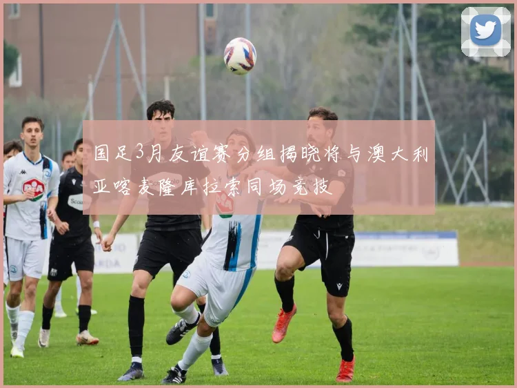 国足3月友谊赛分组揭晓将与澳大利亚喀麦隆库拉索同场竞技