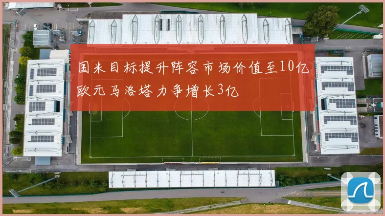 国米目标提升阵容市场价值至10亿欧元马洛塔力争增长3亿