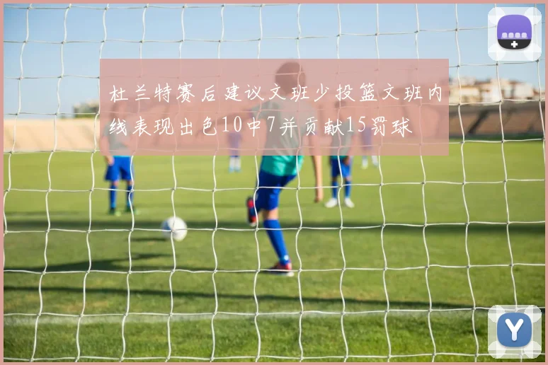 杜兰特赛后建议文班少投篮文班内线表现出色10中7并贡献15罚球