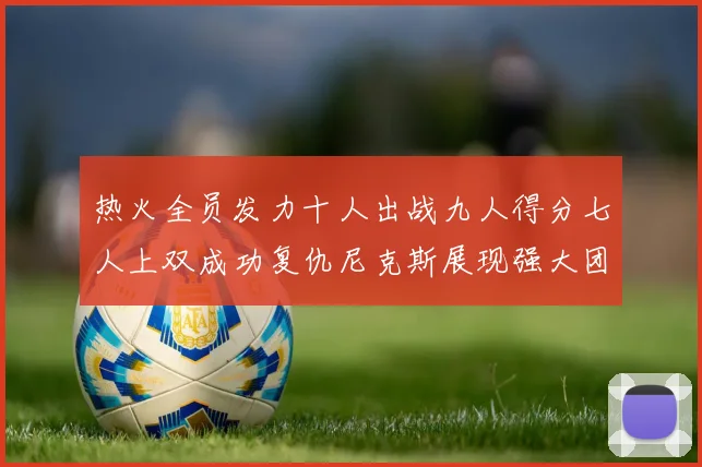热火全员发力十人出战九人得分七人上双成功复仇尼克斯展现强大团队实力