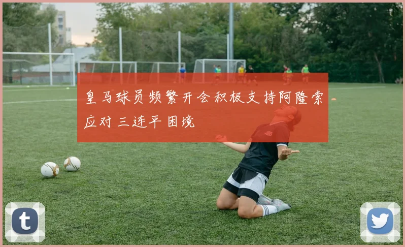 皇马球员频繁开会积极支持阿隆索应对三连平困境