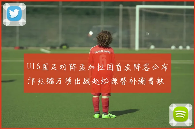 U16国足对阵孟加拉国首发阵容公布邝兆镭万项出战赵松源替补谢晋缺席