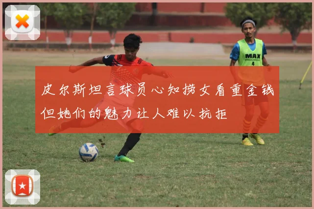 皮尔斯坦言球员心知捞女看重金钱但她们的魅力让人难以抗拒