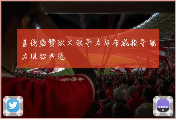 基德盛赞欧文领导力与布威指导能力堪称典范