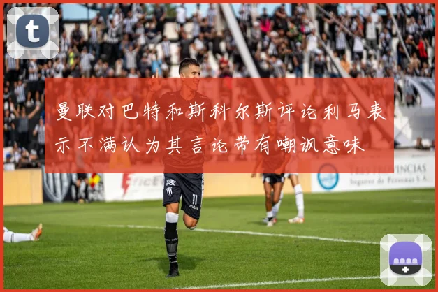 曼联对巴特和斯科尔斯评论利马表示不满认为其言论带有嘲讽意味