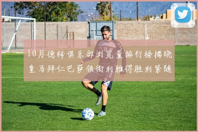 10月德转俱乐部浏览量排行榜揭晓皇马拜仁巴萨领衔利雅得胜利紧随其后
