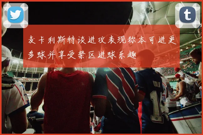 麦卡利斯特谈进攻表现称本可进更多球并享受禁区进球乐趣