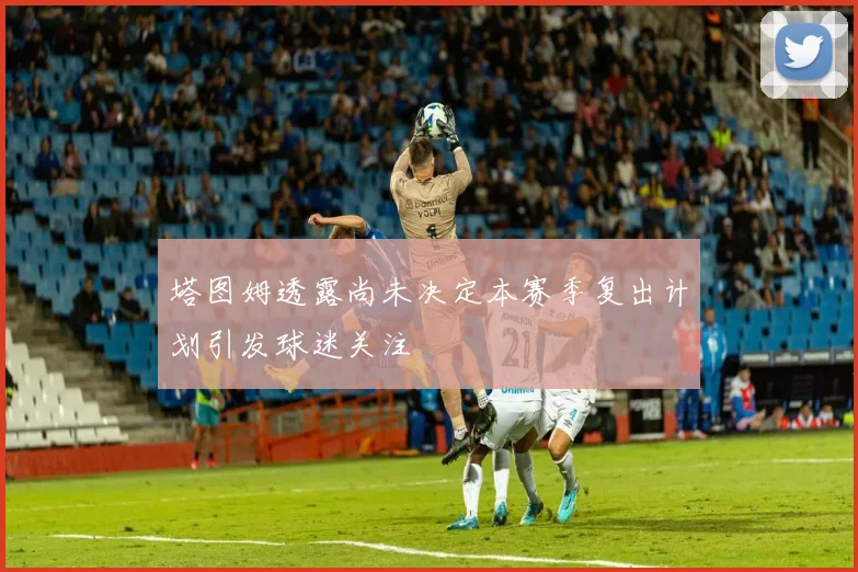 塔图姆透露尚未决定本赛季复出计划引发球迷关注