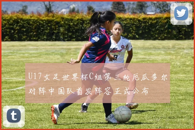 U17女足世界杯C组第三轮厄瓜多尔对阵中国队首发阵容正式公布