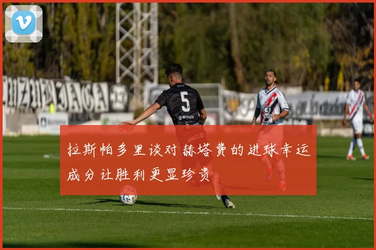 拉斯帕多里谈对赫塔费的进球幸运成分让胜利更显珍贵